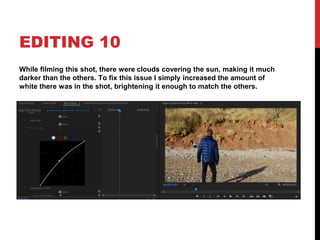 EDITING 10
While filming this shot, there were clouds covering the sun, making it much
darker than the others. To fix this issue I simply increased the amount of
white there was in the shot, brightening it enough to match the others.
 