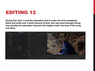 EDITING 12
During this shot, I used the saturation tool to make the shot completely
black and white over a short amount of time, this was done through timing
how quickly the saturation lowered, this helped match the tone of the song
and story.
 