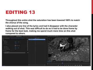 EDITING 13
Throughout this entire shot the saturation has been lowered 100% to match
the chorus of the song.
I also placed one line of the lyrics and had it disappear with the character
walking out of shot. This was difficult to do as it had to be done frame by
frame for the best look, making me spend much more time on this shot
compared to others.
 