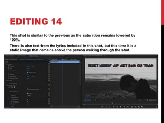 EDITING 14
This shot is similar to the previous as the saturation remains lowered by
100%.
There is also text from the lyrics included in this shot, but this time it is a
static image that remains above the person walking through the shot.
 