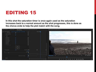 EDITING 15
In this shot the saturation timer is once again used as the saturation
increases back to a normal amount as the shot progresses, this is done as
the chorus ends to help the plot match with the song.
 