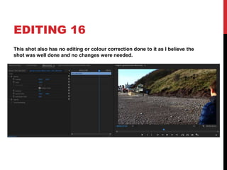 EDITING 16
This shot also has no editing or colour correction done to it as I believe the
shot was well done and no changes were needed.
 