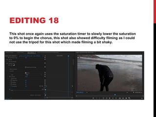 EDITING 18
This shot once again uses the saturation timer to slowly lower the saturation
to 0% to begin the chorus, this shot also showed difficulty filming as I could
not use the tripod for this shot which made filming a bit shaky.
 