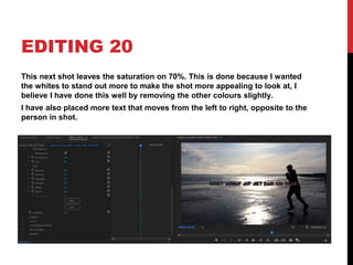 EDITING 20
This next shot leaves the saturation on 70%. This is done because I wanted
the whites to stand out more to make the shot more appealing to look at, I
believe I have done this well by removing the other colours slightly.
I have also placed more text that moves from the left to right, opposite to the
person in shot.
 