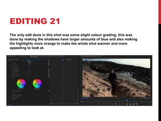 EDITING 21
The only edit done in this shot was some slight colour grading, this was
done by making the shadows have larger amounts of blue and also making
the highlights more orange to make the whole shot warmer and more
appealing to look at.
 