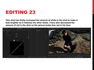 EDITING 23
This shot has firstly increased the amount of white in the shot to make it
look brighter so it matches the other shots. I have also decreased the
amount of red in the shot so the person looks less red in his face.
 