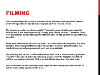 FILMING
Overall there were little technical problems faced as I had all the equipment needed
when filming and knew how to use each piece so there were no issues.
The location was also mostly successful. The positives were that it was a beautiful
location and it was very quite making it a very good filming location. The issues faced
were the distance as it had to be planned far ahead in time to get the best day of filming
possible.
There were a few issues with the cast/crew. This is because I had planned to film with
someone else’s equipment far ahead in time and I could never get it, this issue was
resolved by using college equipment but it was a big setback.
The planning was ok, but could have been improved. This is because the original plan
would have been good, but I had no backup plan so when the first plan failed I had
nothing else to do which made filming a much bigger issue than it needed to be.
Overall I think I should have filmed more to get the best footage possible and also fill
out my music video a good portion more.
 