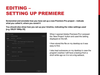 EDITING –
SETTING UP PREMIERE
Screenshot and annotate how you have set up a new Premiere Pro project – indicate
what you called it, where you saved it
You should also show how you set up your timeline, indicating the video settings used
[e.g. DSLR 1080p 25]
When I opened Adobe Premiere Pro I pressed
the ‘New Project’ button and used the setting
displayed on the left.
I then stored the file on my desktop so it was
easy to find.
I also kept autosaves on my desktop in case the
program crashes I will have a backup from a
short while ago so it is not a big setback.
 