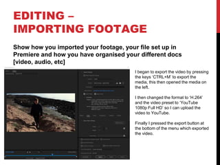 EDITING –
IMPORTING FOOTAGE
Show how you imported your footage, your file set up in
Premiere and how you have organised your different docs
[video, audio, etc]
I began to export the video by pressing
the keys ‘CTRL+M’ to export the
media, this then opened the media on
the left.
I then changed the format to ‘H.264’
and the video preset to ‘YouTube
1080p Full HD’ so I can upload the
video to YouTube.
Finally I pressed the export button at
the bottom of the menu which exported
the video.
 