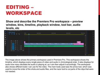 EDITING –
WORKSPACE
Show and describe the Premiere Pro workspace – preview
window, bins, timeline, playback window, tool bar, audio
levels, etc
The image above shows the primary workspace used in Premiere Pro. This workspace shows the
timeline, which displays every single piece of video and audio in chronological order. It also displays for
audio how many decibels the audio is playing at, so I can then adjust it accordingly. The workspace
also shows different tools I can use for the video. The main tools used was the arrow tool, which was
used to move the order of the shots and audio files, and the razor tool to cut parts of the clips that were
not needed.
 