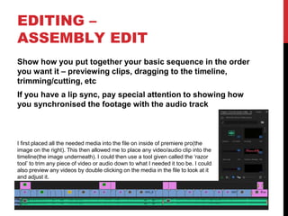 EDITING –
ASSEMBLY EDIT
Show how you put together your basic sequence in the order
you want it – previewing clips, dragging to the timeline,
trimming/cutting, etc
If you have a lip sync, pay special attention to showing how
you synchronised the footage with the audio track
I first placed all the needed media into the file on inside of premiere pro(the
image on the right). This then allowed me to place any video/audio clip into the
timeline(the image underneath). I could then use a tool given called the ‘razor
tool’ to trim any piece of video or audio down to what I needed it too be. I could
also preview any videos by double clicking on the media in the file to look at it
and adjust it.
 