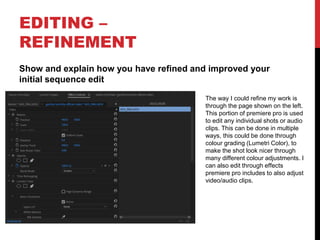EDITING –
REFINEMENT
Show and explain how you have refined and improved your
initial sequence edit
The way I could refine my work is
through the page shown on the left.
This portion of premiere pro is used
to edit any individual shots or audio
clips. This can be done in multiple
ways, this could be done through
colour grading (Lumetri Color), to
make the shot look nicer through
many different colour adjustments. I
can also edit through effects
premiere pro includes to also adjust
video/audio clips.
 