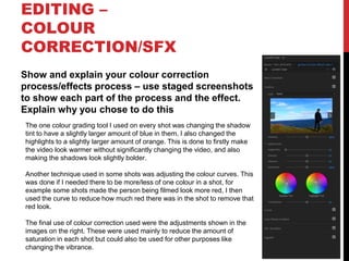 EDITING –
COLOUR
CORRECTION/SFX
Show and explain your colour correction
process/effects process – use staged screenshots
to show each part of the process and the effect.
Explain why you chose to do this
The one colour grading tool I used on every shot was changing the shadow
tint to have a slightly larger amount of blue in them, I also changed the
highlights to a slightly larger amount of orange. This is done to firstly make
the video look warmer without significantly changing the video, and also
making the shadows look slightly bolder.
Another technique used in some shots was adjusting the colour curves. This
was done if I needed there to be more/less of one colour in a shot, for
example some shots made the person being filmed look more red, I then
used the curve to reduce how much red there was in the shot to remove that
red look.
The final use of colour correction used were the adjustments shown in the
images on the right. These were used mainly to reduce the amount of
saturation in each shot but could also be used for other purposes like
changing the vibrance.
 