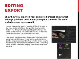 EDITING –
EXPORT
Show how you exported your completed project, show which
settings you have used and explain your choice of file name
and where you have saved it
I began to export the video by pressing ‘CTRL+M’ to bring up
the menu on the right. I then changed the video format to
‘H.264’. The finally before I pressed ‘Export’ I changed the
preset for the video to’ YouTube 1080p Full HD’ so the video
could be uploaded to YouTube at a good quality.
I then saved the video project, the exported video and the file
containing everything used throughout the project all on my
desktop for quick access and making sure it is always easy to
find. I also kept the names simple so I know what I am clicking
on the moment I read them, helping me to do any work more
efficiently.
 