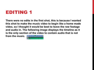 EDITING 1
There were no edits in the first shot, this is because I wanted
this shot to make the music video to begin like a home made
video, so I thought it would be best to leave the raw footage
and audio in. The following image displays the timeline as it
is the only section of the video to contain audio that is not
from the music.
 
