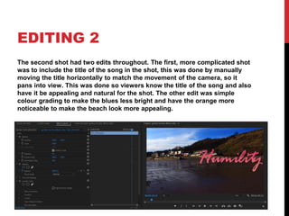 EDITING 2
The second shot had two edits throughout. The first, more complicated shot
was to include the title of the song in the shot, this was done by manually
moving the title horizontally to match the movement of the camera, so it
pans into view. This was done so viewers know the title of the song and also
have it be appealing and natural for the shot. The other edit was simple
colour grading to make the blues less bright and have the orange more
noticeable to make the beach look more appealing.
 