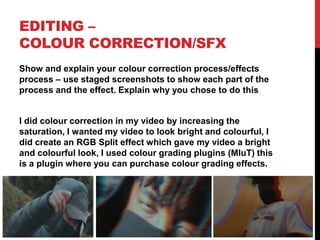 EDITING –
COLOUR CORRECTION/SFX
Show and explain your colour correction process/effects
process – use staged screenshots to show each part of the
process and the effect. Explain why you chose to do this
I did colour correction in my video by increasing the
saturation, I wanted my video to look bright and colourful, I
did create an RGB Split effect which gave my video a bright
and colourful look, I used colour grading plugins (MluT) this
is a plugin where you can purchase colour grading effects.
 