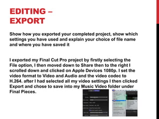 EDITING –
EXPORT
Show how you exported your completed project, show which
settings you have used and explain your choice of file name
and where you have saved it
I exported my Final Cut Pro project by firstly selecting the
File option, I then moved down to Share then to the right I
scrolled down and clicked on Apple Devices 1080p. I set the
video format to Video and Audio and the video codec to
H.264. after I had selected all my video settings I then clicked
Export and chose to save into my Music Video folder under
Final Pieces.
 