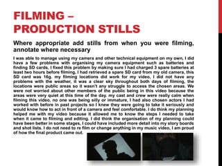 FILMING –
PRODUCTION STILLS
Where appropriate add stills from when you were filming,
annotate where necessary
I was able to manage using my camera and other technical equipment on my own, I did
have a few problems with organising my camera equipment such as batteries and
finding SD cards, I fixed this problem by making sure I had charged 3 spare batteries at
least two hours before filming, I had retrieved a spare SD card from my old camera, this
SD card was 16g. my filming locations did work for my video, I did not have any
problems with the weather, it was a clear sky throughout both days of filming, the
locations were public areas so it wasn’t any struggle to access the chosen areas. We
were not worried about other members of the public being in this video because the
areas were very quiet at this time of the day. my cast and crew were really calm when
filming this video, no one was being silly or immature, I had also chosen actors I had
worked with before in past projects so I knew they were going to take it seriously and
would know how to act in front of a camera and feel comfortable. I do think my planning
helped me with my video because it allowed me to know the steps I needed to take
when it came to filming and editing. I did think the organisation of my planning could
have been better in some stages, I could have included more detail into my story boards
and shot lists. I do not need to re film or change anything in my music video, I am proud
of how the final product came out.
 