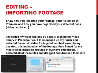 EDITING –
IMPORTING FOOTAGE
Show how you imported your footage, your file set up in
Premiere and how you have organised your different docs
[video, audio, etc]
I imported my video footage by double clicking the video
library in Premiere Pro, it then opened up my finder and I
selected the music video footage folder I had saved in my
desktop, this included all of the footage I had filmed for my
music video including footage of overlays and effects. I
selected all of these files and dragged and dropped them into
my timeline.
 