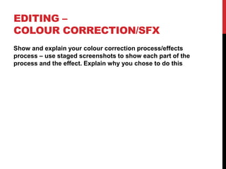 EDITING –
COLOUR CORRECTION/SFX
Show and explain your colour correction process/effects
process – use staged screenshots to show each part of the
process and the effect. Explain why you chose to do this
 
