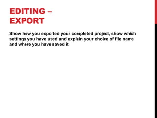 EDITING –
EXPORT
Show how you exported your completed project, show which
settings you have used and explain your choice of file name
and where you have saved it
 