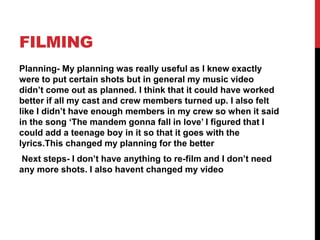 FILMING
Planning- My planning was really useful as I knew exactly
were to put certain shots but in general my music video
didn’t come out as planned. I think that it could have worked
better if all my cast and crew members turned up. I also felt
like I didn’t have enough members in my crew so when it said
in the song ‘The mandem gonna fall in love’ I figured that I
could add a teenage boy in it so that it goes with the
lyrics.This changed my planning for the better
Next steps- I don’t have anything to re-film and I don’t need
any more shots. I also havent changed my video
 