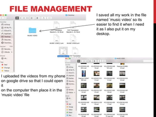 FILE MANAGEMENT
I saved all my work in the file
named ‘music video’ so its
easier to find it when I need
it as I also put it on my
deskop.
I uploaded the videos from my phone
on google drive so that I could open
it
on the computer then place it in the
‘music video’ file
 