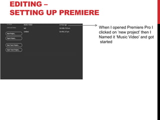 EDITING –
SETTING UP PREMIERE
When I opened Premiere Pro I
clicked on ‘new project’ then I
Named it ‘Music Video’ and got
started
 