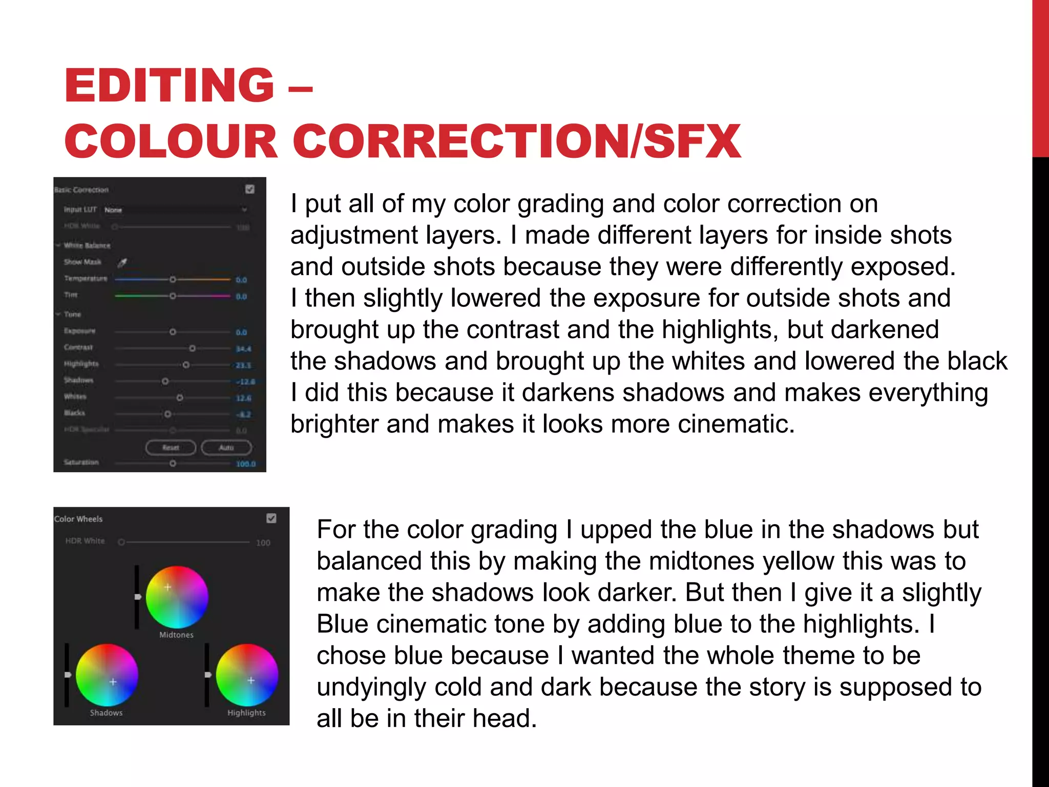 EDITING –
COLOUR CORRECTION/SFX
I put all of my color grading and color correction on
adjustment layers. I made different layers for inside shots
and outside shots because they were differently exposed.
I then slightly lowered the exposure for outside shots and
brought up the contrast and the highlights, but darkened
the shadows and brought up the whites and lowered the black
I did this because it darkens shadows and makes everything
brighter and makes it looks more cinematic.
For the color grading I upped the blue in the shadows but
balanced this by making the midtones yellow this was to
make the shadows look darker. But then I give it a slightly
Blue cinematic tone by adding blue to the highlights. I
chose blue because I wanted the whole theme to be
undyingly cold and dark because the story is supposed to
all be in their head.
 
