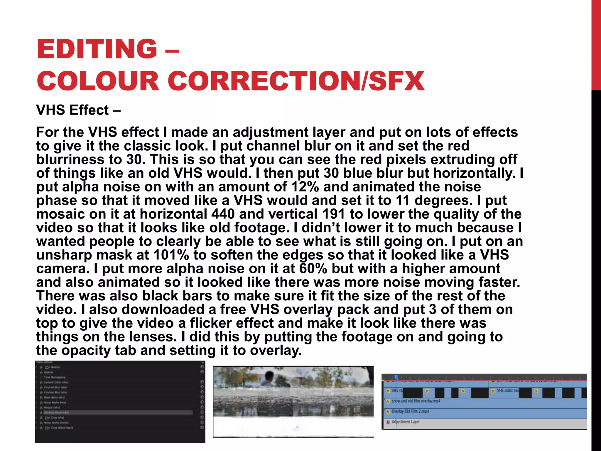 EDITING –
COLOUR CORRECTION/SFX
VHS Effect –
For the VHS effect I made an adjustment layer and put on lots of effects
to give it the classic look. I put channel blur on it and set the red
blurriness to 30. This is so that you can see the red pixels extruding off
of things like an old VHS would. I then put 30 blue blur but horizontally. I
put alpha noise on with an amount of 12% and animated the noise
phase so that it moved like a VHS would and set it to 11 degrees. I put
mosaic on it at horizontal 440 and vertical 191 to lower the quality of the
video so that it looks like old footage. I didn’t lower it to much because I
wanted people to clearly be able to see what is still going on. I put on an
unsharp mask at 101% to soften the edges so that it looked like a VHS
camera. I put more alpha noise on it at 60% but with a higher amount
and also animated so it looked like there was more noise moving faster.
There was also black bars to make sure it fit the size of the rest of the
video. I also downloaded a free VHS overlay pack and put 3 of them on
top to give the video a flicker effect and make it look like there was
things on the lenses. I did this by putting the footage on and going to
the opacity tab and setting it to overlay.
 