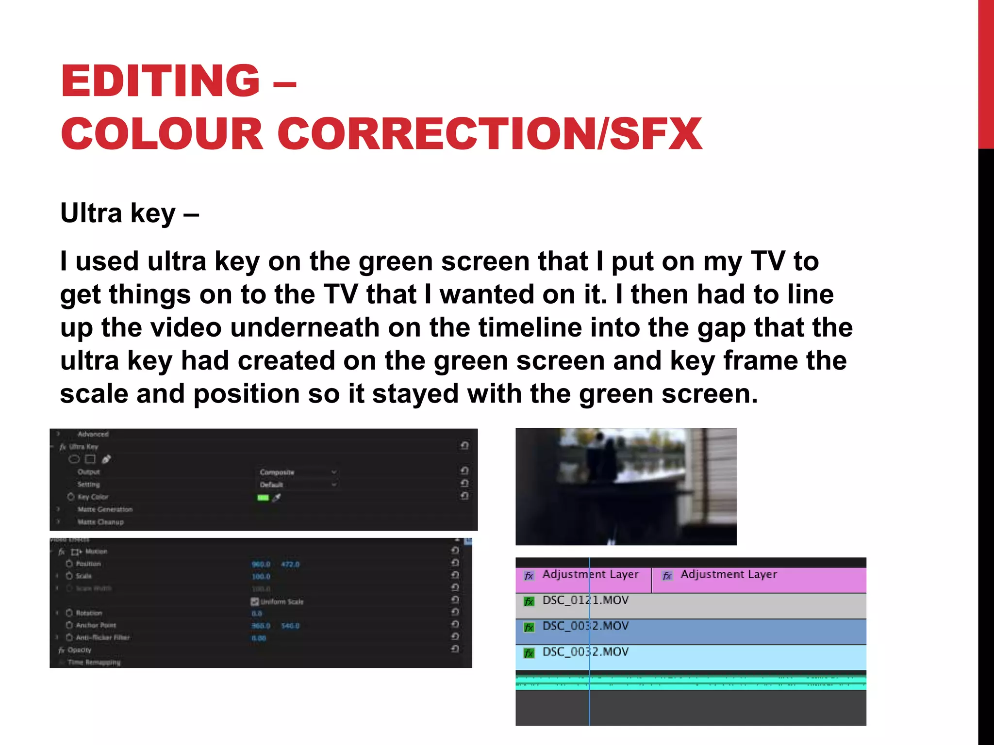 EDITING –
COLOUR CORRECTION/SFX
Ultra key –
I used ultra key on the green screen that I put on my TV to
get things on to the TV that I wanted on it. I then had to line
up the video underneath on the timeline into the gap that the
ultra key had created on the green screen and key frame the
scale and position so it stayed with the green screen.
 