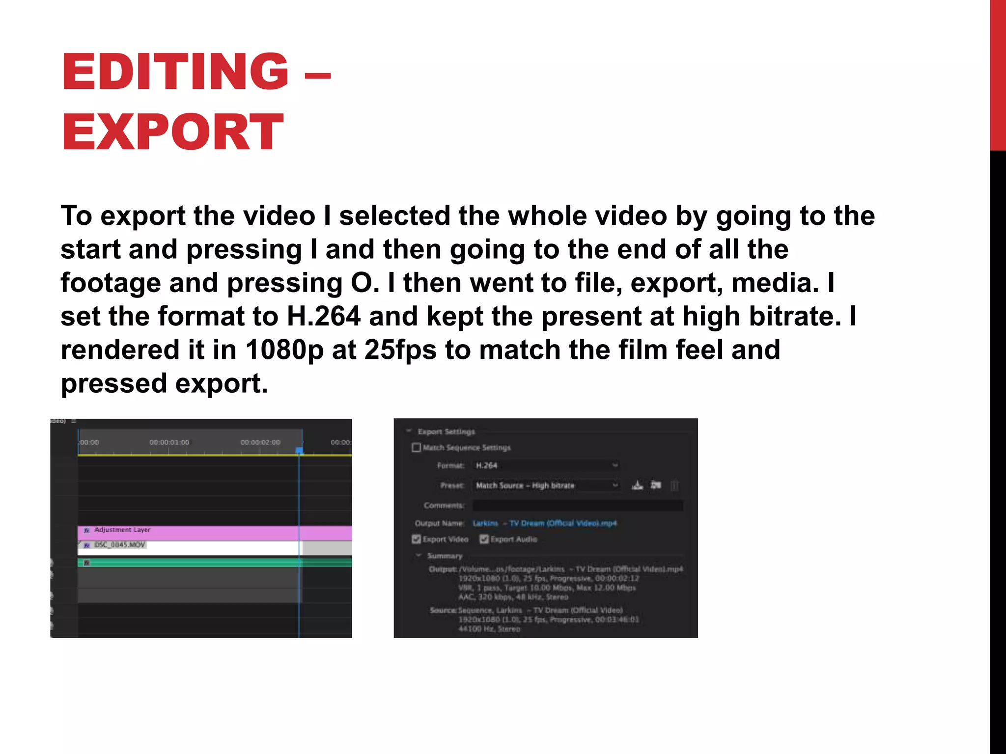 EDITING –
EXPORT
To export the video I selected the whole video by going to the
start and pressing I and then going to the end of all the
footage and pressing O. I then went to file, export, media. I
set the format to H.264 and kept the present at high bitrate. I
rendered it in 1080p at 25fps to match the film feel and
pressed export.
 