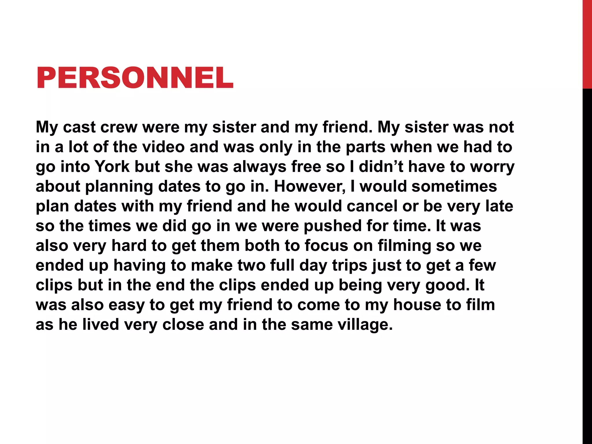 PERSONNEL
My cast crew were my sister and my friend. My sister was not
in a lot of the video and was only in the parts when we had to
go into York but she was always free so I didn’t have to worry
about planning dates to go in. However, I would sometimes
plan dates with my friend and he would cancel or be very late
so the times we did go in we were pushed for time. It was
also very hard to get them both to focus on filming so we
ended up having to make two full day trips just to get a few
clips but in the end the clips ended up being very good. It
was also easy to get my friend to come to my house to film
as he lived very close and in the same village.
 