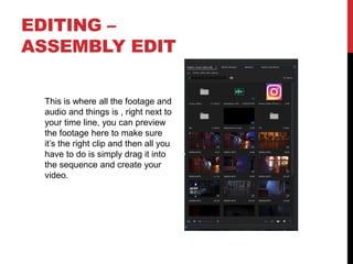 EDITING –
ASSEMBLY EDIT
This is where all the footage and
audio and things is , right next to
your time line, you can preview
the footage here to make sure
it’s the right clip and then all you
have to do is simply drag it into
the sequence and create your
video.
 