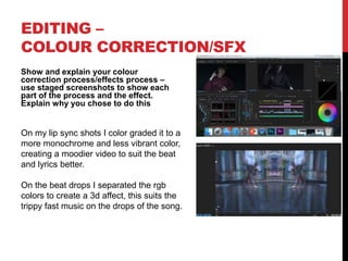 EDITING –
COLOUR CORRECTION/SFX
Show and explain your colour
correction process/effects process –
use staged screenshots to show each
part of the process and the effect.
Explain why you chose to do this
On my lip sync shots I color graded it to a
more monochrome and less vibrant color,
creating a moodier video to suit the beat
and lyrics better.
On the beat drops I separated the rgb
colors to create a 3d affect, this suits the
trippy fast music on the drops of the song.
 
