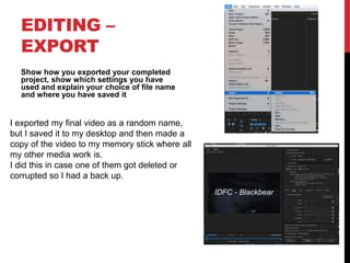 EDITING –
EXPORT
Show how you exported your completed
project, show which settings you have
used and explain your choice of file name
and where you have saved it
I exported my final video as a random name,
but I saved it to my desktop and then made a
copy of the video to my memory stick where all
my other media work is.
I did this in case one of them got deleted or
corrupted so I had a back up.
 