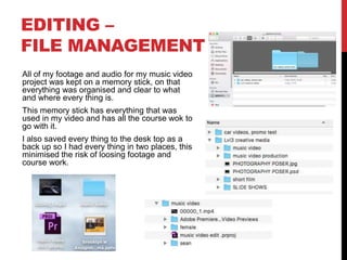 EDITING –
FILE MANAGEMENT
All of my footage and audio for my music video
project was kept on a memory stick, on that
everything was organised and clear to what
and where every thing is.
This memory stick has everything that was
used in my video and has all the course wok to
go with it.
I also saved every thing to the desk top as a
back up so I had every thing in two places, this
minimised the risk of loosing footage and
course work.
 