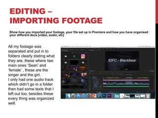 EDITING –
IMPORTING FOOTAGE
Show how you imported your footage, your file set up in Premiere and how you have organised
your different docs [video, audio, etc]
All my footage was
separated and put in to
folders clearly stating what
they are, these where two
main ones ‘Sean’ and
‘female’ , these are the
singer and the girl.
I only had one audio track
which didn’t go in a folder
then had some texts that I
left out too, besides these
every thing was organized
well.
 