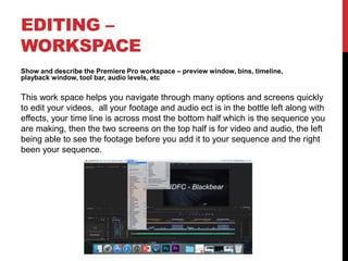 EDITING –
WORKSPACE
Show and describe the Premiere Pro workspace – preview window, bins, timeline,
playback window, tool bar, audio levels, etc
This work space helps you navigate through many options and screens quickly
to edit your videos, all your footage and audio ect is in the bottle left along with
effects, your time line is across most the bottom half which is the sequence you
are making, then the two screens on the top half is for video and audio, the left
being able to see the footage before you add it to your sequence and the right
been your sequence.
 