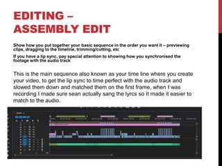 EDITING –
ASSEMBLY EDIT
Show how you put together your basic sequence in the order you want it – previewing
clips, dragging to the timeline, trimming/cutting, etc
If you have a lip sync, pay special attention to showing how you synchronised the
footage with the audio track
This is the main sequence also known as your time line where you create
your video, to get the lip sync to time perfect with the audio track and
slowed them down and matched them on the first frame, when I was
recording I made sure sean actually sang the lyrcs so It made it easier to
match to the audio.
 
