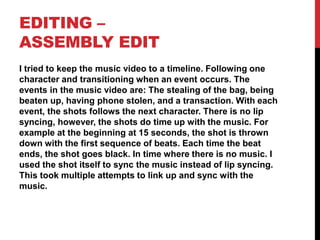 EDITING –
ASSEMBLY EDIT
I tried to keep the music video to a timeline. Following one
character and transitioning when an event occurs. The
events in the music video are: The stealing of the bag, being
beaten up, having phone stolen, and a transaction. With each
event, the shots follows the next character. There is no lip
syncing, however, the shots do time up with the music. For
example at the beginning at 15 seconds, the shot is thrown
down with the first sequence of beats. Each time the beat
ends, the shot goes black. In time where there is no music. I
used the shot itself to sync the music instead of lip syncing.
This took multiple attempts to link up and sync with the
music.
 