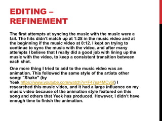 EDITING –
REFINEMENT
The first attempts at syncing the music with the music were a
fail. The hits didn’t match up at 1:28 in the music video and at
the beginning if the music video at 0:12. I kept on trying to
continue to sync the music with the video, and after many
attempts I believe that I really did a good job with lining up the
music with the video, to keep a consistent transition between
each shot.
One more thing I tried to add to the music video was an
animation. This followed the same style of the artists other
song: "Shake" (by
Yeek https://www.youtube.com/watch?v=F47sa4MCv6I) I
researched this music video, and it had a large influence on my
music video because of the animation style featured on this
song and others that Yeek has produced. However, I didn’t have
enough time to finish the animation.
 
