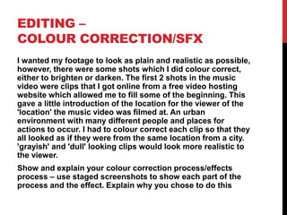 EDITING –
COLOUR CORRECTION/SFX
I wanted my footage to look as plain and realistic as possible,
however, there were some shots which I did colour correct,
either to brighten or darken. The first 2 shots in the music
video were clips that I got online from a free video hosting
website which allowed me to fill some of the beginning. This
gave a little introduction of the location for the viewer of the
'location' the music video was filmed at. An urban
environment with many different people and places for
actions to occur. I had to colour correct each clip so that they
all looked as if they were from the same location from a city.
'grayish' and 'dull' looking clips would look more realistic to
the viewer.
Show and explain your colour correction process/effects
process – use staged screenshots to show each part of the
process and the effect. Explain why you chose to do this
 