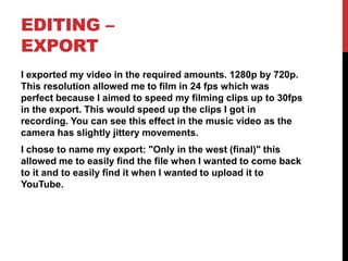 EDITING –
EXPORT
I exported my video in the required amounts. 1280p by 720p.
This resolution allowed me to film in 24 fps which was
perfect because I aimed to speed my filming clips up to 30fps
in the export. This would speed up the clips I got in
recording. You can see this effect in the music video as the
camera has slightly jittery movements.
I chose to name my export: "Only in the west (final)" this
allowed me to easily find the file when I wanted to come back
to it and to easily find it when I wanted to upload it to
YouTube.
 