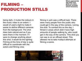 FILMING –
PRODUCTION STILLS
Where appropriate
add stills from
when you were
filming, annotate
where necessary
being dark, it mutes the colours in
the music video to an extent. I
would of used a light to make it
easier to define different cameras
from the background. The shot
does look natural and as if you
were there in the moment. If I
were to change anything about
this shot, it would be the lighting.
Filming at this time of day is quite
difficult to coordinate with the
actors and filming crew.
filming in york was a difficult task. There
were many people from the public who
could get in the way of the camera, ruining
the shot. To combat this on the day, I
filmed in areas which didn’t have high
amounts of people walking by, who could
get in the way of the camera. This shot you
can see is on an offroad street. This
allowed me to take multipul attempts at
filming a scene.
 