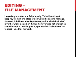 EDITING –
FILE MANAGEMENT
I saved my work on one PC primerily. This allowed me to
keep my work in one place which would be easy to manage.
However, I did have a backup memory stick which had all of
my other work located on it. This however was not enough to
store the adobe premier pro. My phone also had some of the
footage I used for my work.
 