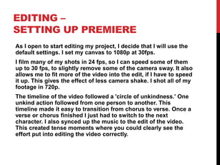 EDITING –
SETTING UP PREMIERE
As I open to start editing my project, I decide that I will use the
default settings. I set my canvas to 1080p at 30fps.
I film many of my shots in 24 fps, so I can speed some of them
up to 30 fps, to slightly remove some of the camera sway. It also
allows me to fit more of the video into the edit, if I have to speed
it up. This gives the effect of less camera shake. I shot all of my
footage in 720p.
The timeline of the video followed a 'circle of unkindness.' One
unkind action followed from one person to another. This
timeline made it easy to transition from chorus to verse. Once a
verse or chorus finished I just had to switch to the next
character. I also synced up the music to the edit of the video.
This created tense moments where you could clearly see the
effort put into editing the video correctly.
 