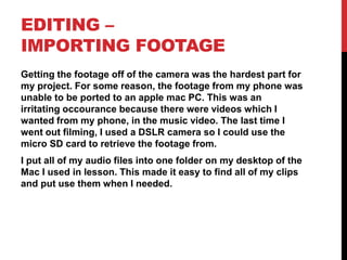 EDITING –
IMPORTING FOOTAGE
Getting the footage off of the camera was the hardest part for
my project. For some reason, the footage from my phone was
unable to be ported to an apple mac PC. This was an
irritating occourance because there were videos which I
wanted from my phone, in the music video. The last time I
went out filming, I used a DSLR camera so I could use the
micro SD card to retrieve the footage from.
I put all of my audio files into one folder on my desktop of the
Mac I used in lesson. This made it easy to find all of my clips
and put use them when I needed.
 