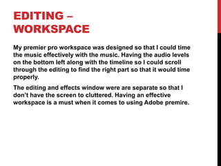 EDITING –
WORKSPACE
My premier pro workspace was designed so that I could time
the music effectively with the music. Having the audio levels
on the bottom left along with the timeline so I could scroll
through the editing to find the right part so that it would time
properly.
The editing and effects window were are separate so that I
don’t have the screen to cluttered. Having an effective
workspace is a must when it comes to using Adobe premire.
 